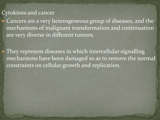 Cytokines and cancer
 Cancers are a very heterogeneous group of diseases, and the
mechanisms of malignant transformation and continuation
are very diverse in different tumors.
 They represent diseases in which intercellular signalling
mechanisms have been damaged so as to remove the normal
constraints on cellular growth and replication.
 