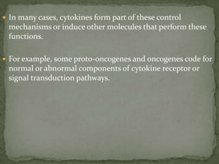  In many cases, cytokines form part of these control
mechanisms or induce other molecules that perform these
functions.
 For example, some proto-oncogenes and oncogenes code for
normal or abnormal components of cytokine receptor or
signal transduction pathways.
 