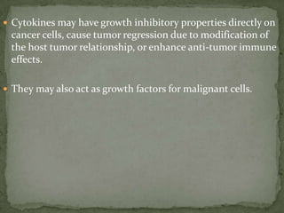  Cytokines may have growth inhibitory properties directly on
cancer cells, cause tumor regression due to modification of
the host tumor relationship, or enhance anti-tumor immune
effects.
 They may also act as growth factors for malignant cells.
 