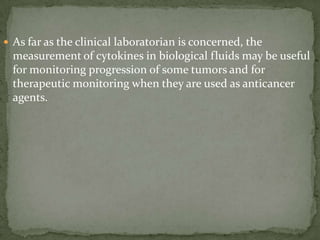  As far as the clinical laboratorian is concerned, the
measurement of cytokines in biological fluids may be useful
for monitoring progression of some tumors and for
therapeutic monitoring when they are used as anticancer
agents.
 