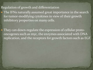 Regulation of growth and differentiation
 The IFNs naturally assumed great importance in the search
for tumor-modifying cytokines in view of their growth
inhibitory properties on many cells.
 They can down-regulate the expression of cellular proto-
oncogenes such as myc, the enzymes associated with DNA
replication, and the receptors for growth factors such as EGF.
 