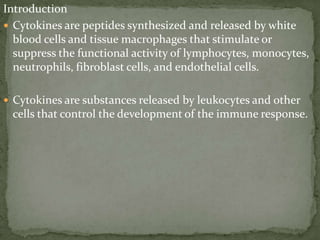 Introduction
 Cytokines are peptides synthesized and released by white
blood cells and tissue macrophages that stimulate or
suppress the functional activity of lymphocytes, monocytes,
neutrophils, fibroblast cells, and endothelial cells.
 Cytokines are substances released by leukocytes and other
cells that control the development of the immune response.
 