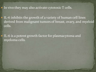  In vivo they may also activate cytotoxic T cells.
 IL-6 inhibits the growth of a variety of human cell lines
derived from malignant tumors of breast, ovary, and myeloid
cells.
 IL-6 is a potent growth factor for plasmacytoma and
myeloma cells.
 