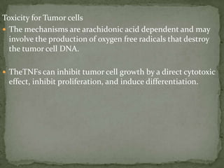 Toxicity for Tumor cells
 The mechanisms are arachidonic acid dependent and may
involve the production of oxygen free radicals that destroy
the tumor cell DNA.
 TheTNFs can inhibit tumor cell growth by a direct cytotoxic
effect, inhibit proliferation, and induce differentiation.
 