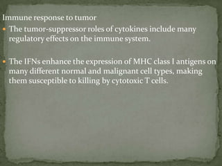 Immune response to tumor
 The tumor-suppressor roles of cytokines include many
regulatory effects on the immune system.
 The IFNs enhance the expression of MHC class I antigens on
many different normal and malignant cell types, making
them susceptible to killing by cytotoxic T cells.
 