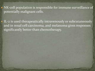  NK-cell population is responsible for immune surveillance of
potentially malignant cells.
 IL-2 is used therapeutically intravenously or subcutaneously
and in renal cell carcinoma, and melanoma gives responses
significantly better than chemotherapy.
 