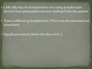  LAK cells may be stimulated ex vivo using lymphocytes
derived from plasmapheresis and reinfused into the patient.
 Tumor infiltrating lymphocytes (TILs) may be extracted and
stimulated.
 Significant toxicity limits the dose of IL-2.
 