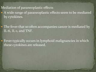 Mediation of paraneoplastic effects
 A wide range of paraneoplastic effects seem to be mediated
by cytokines.
 The fever that so often accompanies cancer is mediated by
IL-6, IL-1, and TNF.
 Fever typically occurs in lymphoid malignancies in which
these cytokines are released.
 