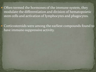  Often termed the hormones of the immune system, they
modulate the differentiation and division of hematopoietic
stem cells and activation of lymphocytes and phagocytes.
 Corticosteroids were among the earliest compounds found to
have immuno suppressive activity.
 