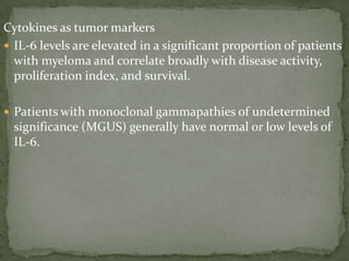 Cytokines as tumor markers
 IL-6 levels are elevated in a significant proportion of patients
with myeloma and correlate broadly with disease activity,
proliferation index, and survival.
 Patients with monoclonal gammapathies of undetermined
significance (MGUS) generally have normal or low levels of
IL-6.
 