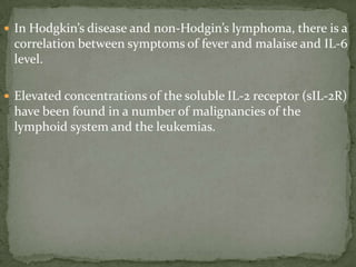  In Hodgkin’s disease and non-Hodgin’s lymphoma, there is a
correlation between symptoms of fever and malaise and IL-6
level.
 Elevated concentrations of the soluble IL-2 receptor (sIL-2R)
have been found in a number of malignancies of the
lymphoid system and the leukemias.
 
