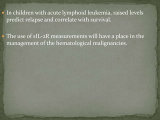  In children with acute lymphoid leukemia, raised levels
predict relapse and correlate with survival.
 The use of sIL-2R measurements will have a place in the
management of the hematological malignancies.
 