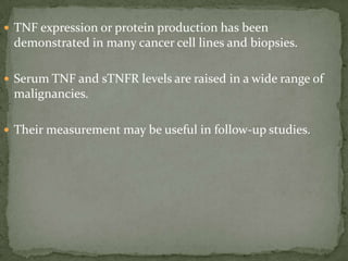  TNF expression or protein production has been
demonstrated in many cancer cell lines and biopsies.
 Serum TNF and sTNFR levels are raised in a wide range of
malignancies.
 Their measurement may be useful in follow-up studies.
 
