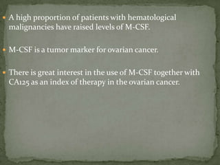  A high proportion of patients with hematological
malignancies have raised levels of M-CSF.
 M-CSF is a tumor marker for ovarian cancer.
 There is great interest in the use of M-CSF together with
CA125 as an index of therapy in the ovarian cancer.
 