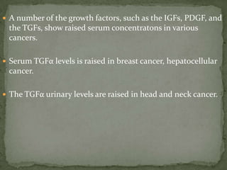  A number of the growth factors, such as the IGFs, PDGF, and
the TGFs, show raised serum concentratons in various
cancers.
 Serum TGFα levels is raised in breast cancer, hepatocellular
cancer.
 The TGFα urinary levels are raised in head and neck cancer.
 