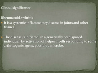 Clincal significance
Rheumatoid arthritis
 It is a systemic inflammatory disease in joints and other
tissues.
 The disease is initiated, in a genetically predisposed
individual, by activation of helper T cells responding to some
arthritogenic agent, possibly a microbe.
 