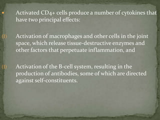  Activated CD4+ cells produce a number of cytokines that
have two principal effects:
(I) Activation of macrophages and other cells in the joint
space, which release tissue-destructive enzymes and
other factors that perpetuate inflammation, and
(I) Activation of the B-cell system, resulting in the
production of antibodies, some of which are directed
against self-constituents.
 