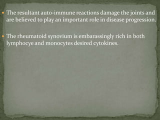  The resultant auto-immune reactions damage the joints and
are believed to play an important role in disease progression.
 The rheumatoid synovium is embarassingly rich in both
lymphocye and monocytes desired cytokines.
 