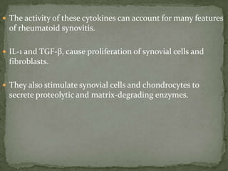  The activity of these cytokines can account for many features
of rheumatoid synovitis.
 IL-1 and TGF-β, cause proliferation of synovial cells and
fibroblasts.
 They also stimulate synovial cells and chondrocytes to
secrete proteolytic and matrix-degrading enzymes.
 