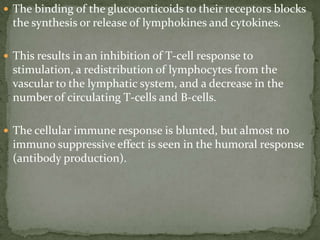  The binding of the glucocorticoids to their receptors blocks
the synthesis or release of lymphokines and cytokines.
 This results in an inhibition of T-cell response to
stimulation, a redistribution of lymphocytes from the
vascular to the lymphatic system, and a decrease in the
number of circulating T-cells and B-cells.
 The cellular immune response is blunted, but almost no
immuno suppressive effect is seen in the humoral response
(antibody production).
 
