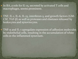  In RA, a role for IL-15, secreted by activated T cells and
macrophages, seems prominent.
 TNF, IL-1, IL-6, IL-15, interferon-γ, and growth factors (GM-
CSF, TGF-β) as well as proteases and elastases released by
leukocytes and synoviocytes.
 TNF-α and IL-1 upregulate expression of adhesion molecules
by endothelial cells, resulting in the accumulation of white
cells in the inflammed synovium.
 