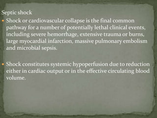 Septic shock
 Shock or cardiovascular collapse is the final common
pathway for a number of potentially lethal clinical events,
including severe hemorrhage, extensive trauma or burns,
large myocardial infarction, massive pulmonary embolism
and microbial sepsis.
 Shock constitutes systemic hypoperfusion due to reduction
either in cardiac output or in the effective circulating blood
volume.
 