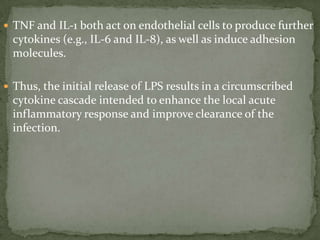  TNF and IL-1 both act on endothelial cells to produce further
cytokines (e.g., IL-6 and IL-8), as well as induce adhesion
molecules.
 Thus, the initial release of LPS results in a circumscribed
cytokine cascade intended to enhance the local acute
inflammatory response and improve clearance of the
infection.
 