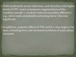  With moderately severe infections, and therefore with higher
levels of LPS ( and a consequent augmentation of the
cytokine cascade ), cytokine-induced secondary effectors (
e.g., nitric oxide and platelet-activating factor ) become
significant.
 In addition, systemic effects of TNF and IL-1 may begin to be
seen, including fever and increased synthesis of acute-phase
reactants.
 