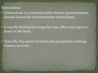 Tuberculosis
 Tuberculosis is a communicable chronic granulomatous
disease caused by mycobacterium tuberculosis.
 It usually involves the lungs but may affect any organ or
tissue in the body.
 Typically, the centre of tubercular granulomas undergo
caseous necrosis.
 