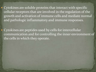  Cytokines are soluble proteins that interact with specific
cellular receptors that are involved in the regulation of the
growth and activation of immune cells and mediate normal
and pathologic inflammatory and immune responses.
 Cytokines are peptides used by cells for intercellular
communication and for controlling the inner environment of
the cells in which they operate.
 