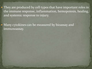  They are produced by cell types that have important roles in
the immune response, inflammation, hemopoiesis, healing,
and systemic response to injury.
 Many cytokines can be measured by bioassay and
immunoassay.
 