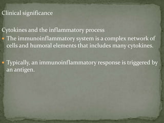 Clinical significance
Cytokines and the inflammatory process
 The immunoinflammatory system is a complex network of
cells and humoral elements that includes many cytokines.
 Typically, an immunoinflammatory response is triggered by
an antigen.
 