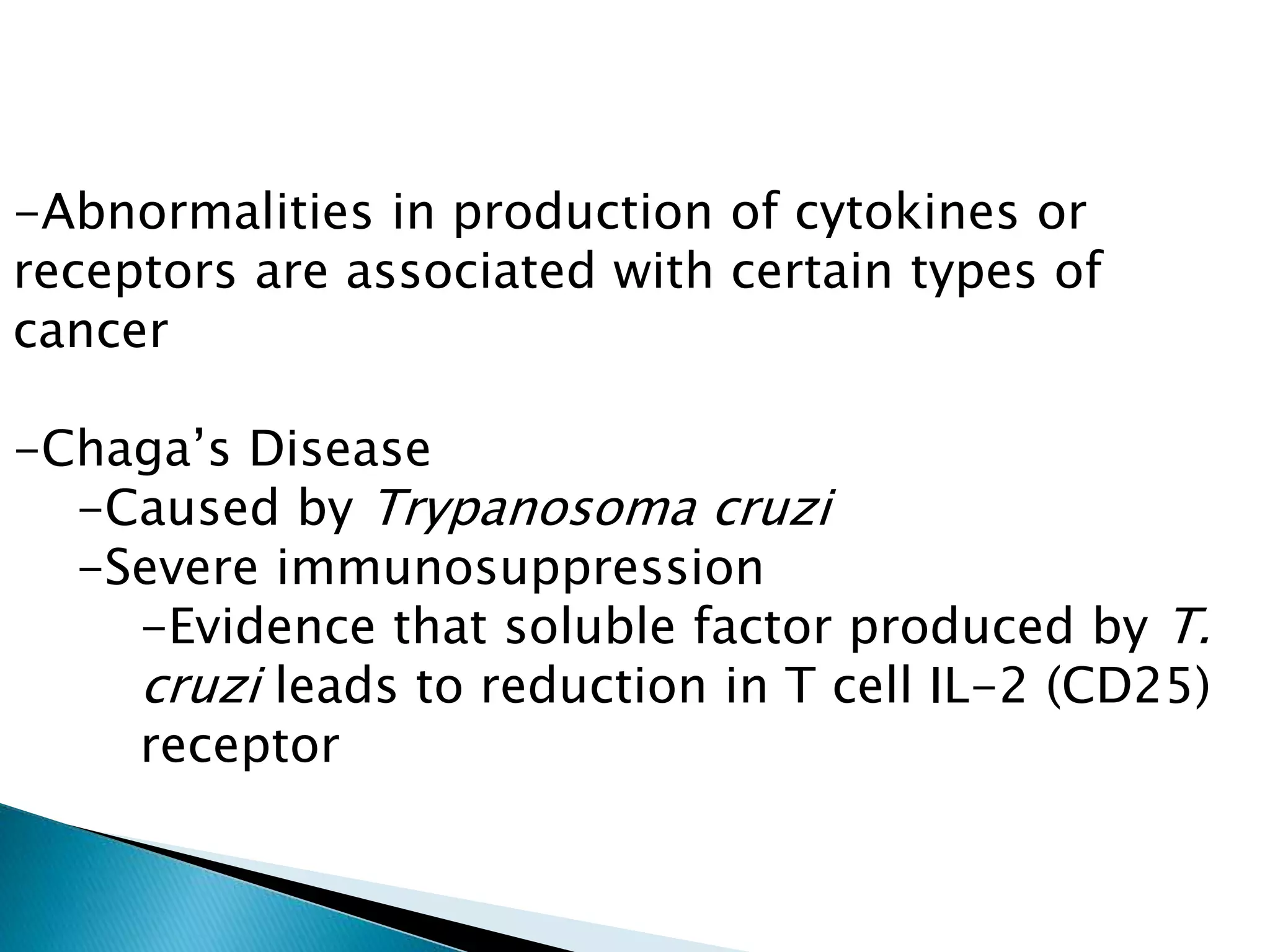 -Abnormalities in production of cytokines or
receptors are associated with certain types of
cancer
-Chaga’s Disease
-Caused by Trypanosoma cruzi
-Severe immunosuppression
-Evidence that soluble factor produced by T.
cruzi leads to reduction in T cell IL-2 (CD25)
receptor
 