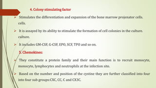 4. Colony stimulating factor
 Stimulates the differentiation and expansion of the bone marrow projenator cells.
cells.
 It is assayed by its ability to stimulate the formation of cell colonies in the culture.
culture.
 It includes GM-CSF, G-CSF, EPO, SCF, TPO and so on.
5. Chemokines:
 They constitute a protein family and their main function is to recruit monocyte,
monocyte, lymphocytes and neutrophils at the infection site.
 Based on the number and position of the cystine they are further classified into four
into four sub groups:CXC, CC, C and CX3C.
 