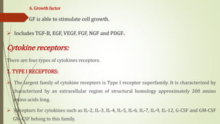 6. Growth factor
 GF is able to stimulate cell growth.
 Includes TGF-B, EGF, VEGF, FGF, NGF and PDGF.
Cytokine receptors:
There are four types of cytokines receptors.
1. TYPE I RECEPTORS:
 The largest family of cytokine receptors is Type I receptor superfamily. It is characterized by
characterized by an extracellular region of structural homology approximately 200 amino
amino acids long.
 Receptors for cytokines such as IL-2, IL-3, IL-4, IL-5, IL-6, IL-7, IL-9, IL-12, G-CSF and GM-CSF
GM-CSF belong to this family.
 