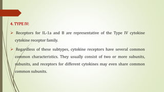 4. TYPE IV:
 Receptors for IL-1a and B are representative of the Type IV cytokine
cytokine receptor family.
 Regardless of these subtypes, cytokine receptors have several common
common characteristics. They usually consist of two or more subunits,
subunits, and receptors for different cytokines may even share common
common subunits.
 