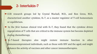 2- Interlukin-7
 CCR research groups led by Crystal Mackall, M.D., and Ron Gress, M.D.,
characterized another cytokine, IL-7, as a master regulator of T-cell homeostasis
or equilibrium.
 In the first human clinical trial with IL-7, they found that the cytokine drives
regeneration of T cells that are critical to the immune system but become depleted
during chemotherapy.
 IL-7-based therapies also might restore immune function in other
immunocompromised individuals, such as those with HIV and the aged, and might
enhance the activity of vaccines and other cancer immunotherapies.
 
