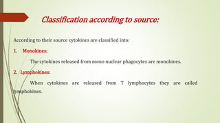 Classification according to source:
According to their source cytokines are classified into:
1. Monokines:
The cytokines released from mono nuclear phagocytes are monokines.
2. Lymphokines:
When cytokines are released from T lymphocytes they are called
lymphokines.
 