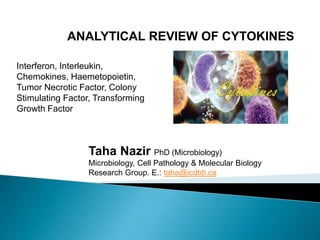 Taha Nazir PhD (Microbiology)
Microbiology, Cell Pathology & Molecular Biology
Research Group. E.: taha@icdtdi.ca
ANALYTICAL REVIEW OF CYTOKINES
Interferon, Interleukin,
Chemokines, Haemetopoietin,
Tumor Necrotic Factor, Colony
Stimulating Factor, Transforming
Growth Factor
 
