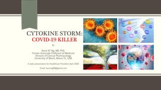 CYTOKINE STORM:
COVID-19 KILLER
By
Kevin KF Ng, MD, PhD.
Former Associate Professor of Medicine
Division of Clinical Pharmacology
University of Miami, Miami, FL, USA
A slide presentation for HealthCare Providers April 2020
Email: kevinng68@gmail.com
 