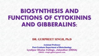 BIOSYNTHESIS AND
FUNCTIONS OF CYTOKININS
AND GIBBERALINS:
DR. GURPREET SINGH, Ph.D
Assistant Professor
Post-Graduate Department of Biotechnology
Lyallpur Khalsa College, Jalandhar (INDIA)
EMAIL: singh.gpbio@gmail.com
 