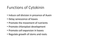 Functions of Cytokinin
• Induce cell division in presence of Auxin
• Delay senescence of leaves
• Promote the movement of nutrients
• Promote chloroplast development
• Promote cell expansion in leaves
• Regulate growth of stems and roots
 