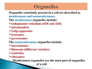 Organelles constantly present in a cell are described as
membranous and nonmembranous.
The membranous organelles include:
endoplasmic reticulum (rER and sER)
mitochondria
Golgi apparatus
lysosomes
peroxisomes
The nonmembranous organelles include:
microtubules
filaments (different varieties)
centrioles
ribosomes
Membranous organelles are the most part of organelles
of a cell.

 