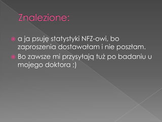  a ja psuję statystyki NFZ-owi, bo
  zaproszenia dostawałam i nie poszłam.
 Bo zawsze mi przysyłają tuż po badaniu u
  mojego doktora ;)
 