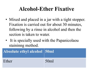 Alcohol-Ether Fixative
• Mixed and placed in a jar with a tight stopper.
Fixation is carried out for about 30 minutes,
following by a rinse in alcohol and then the
section is taken to water.
• It is specially used with the Papanicolaou
staininng method.
Absolute ethyl alcohol 50ml
Ether 50ml
 