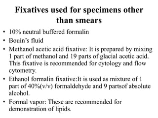 Fixatives used for specimens other
than smears
• 10% neutral buffered formalin
• Bouin’s fluid
• Methanol acetic acid fixative: It is prepared by mixing
1 part of methanol and 19 parts of glacial acetic acid.
This fixative is recommended for cytology and flow
cytometry.
• Ethanol formalin fixative:It is used as mixture of 1
part of 40%(v/v) formaldehyde and 9 partsof absolute
alcohol.
• Formal vapor: These are recommended for
demonstration of lipids.
 