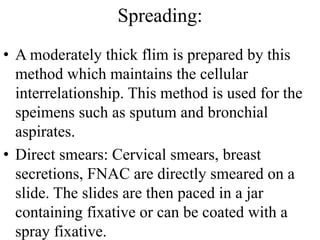 Spreading:
• A moderately thick flim is prepared by this
method which maintains the cellular
interrelationship. This method is used for the
speimens such as sputum and bronchial
aspirates.
• Direct smears: Cervical smears, breast
secretions, FNAC are directly smeared on a
slide. The slides are then paced in a jar
containing fixative or can be coated with a
spray fixative.
 