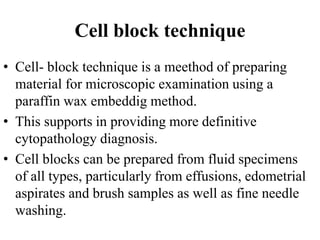 Cell block technique
• Cell- block technique is a meethod of preparing
material for microscopic examination using a
paraffin wax embeddig method.
• This supports in providing more definitive
cytopathology diagnosis.
• Cell blocks can be prepared from fluid specimens
of all types, particularly from effusions, edometrial
aspirates and brush samples as well as fine needle
washing.
 