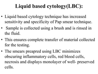 Liquid based cytology(LBC):
• Liquid based cytology technique has increased
sensitivity and specificity of Pap smear technique.
• Sample is collected using a brush and is rinsed in
the fluid.
• This ensures complete transfer of material collected
for the testing.
• The smears preapred using LBC minimizes
obscuring inflammatory cells, red blood cells,
necrosis and displays monolayer of well- preserved
cells.
 