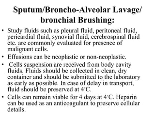 Sputum/Broncho-Alveolar Lavage/
bronchial Brushing:
• Study fluids such as pleural fluid, peritoneal fluid,
pericardial fluid, synovial fluid, cerebrospinal fluid
etc. are commonly evaluated for presence of
malignant cells.
• Effusions can be neoplastic or non-neoplastic.
• Cells suspension are received from body cavity
fluids. Fluids should be collected in clean, dry
container and should be submitted to the laboratory
as early as possible. In case of delay in transport,
fluid should be preserved at 4◦C.
• Cells can remain viable for 4 days at 4◦C. Heparin
can be used as an anticoagulant to preserve cellular
details.
 